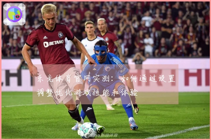 乐竞体育官网实测：如何通过设置调整优化游戏性能和体验